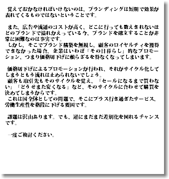  覚えておかなければいけないのは、ブランディングは短期で効果が表れてくるものではないということです。 また、広告や流通のコストが高く、どこに行っても数えきれないほどのブランドで溢れかえっている今、ブランドを確立することが非常に困難なのは事実です。 しかし、そこでブランド構築を無視し、顧客のロイヤルティを獲得できなかった場合、企業はいわば「その日暮らし」的なプロモーション、つまり価格切下げに頼らざるを得なくなってしまいます。 価格切下げによるプロモーションが行われ、それがサイクル化してしまうともう流れは止められないでしょう。 顧客も取引先もそのサイクルを覚え、「セールになるまで買わない」「どうせまた安くなる」など、そのサイクルに合わせて購買を決めてしまうからです。 これは国全体としての問題で、そこにプラス行き過ぎたサービス、労働生産性を格段に下げる要因です。 課題は沢山あります。でも、逆にまだまだ差別化を図れるチャンスです。 一度ご検討ください。 