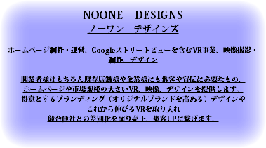 NOONE　DESIGNS ノーワン　デザインズ ホームページ制作・運営、Googleストリートビューを含むVR事業、映像撮影・制作、デザイン 開業者様はもちろん既存店舗様や企業様にも集客や宣伝に必要なもの、 ホームページや市場規模の大きいVR、映像、デザインを提供します。 得意とするブランディング（オリジナルブランドを高める）デザインや これから伸びるVRを取り入れ 競合他社との差別化を図り売上、集客UPに繋げます。