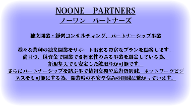 NOONE　PARTNERS ノーワン　パートナーズ 独立開業・経営コンサルティング、パートナーシップ事業 様々な業種の独立開業をサポート出来る豊富なプランを提案します。 尚且つ、低資金で開業でき将来性のある事業を選定している為、 新規参入でも安定した舵取りが可能です。 さらにパートナーシップを結ぶ事で情報交換や広告費削減、ネットワークビジネスをも可能にする為、開業時の不安や悩みの削減に繋がっています。 